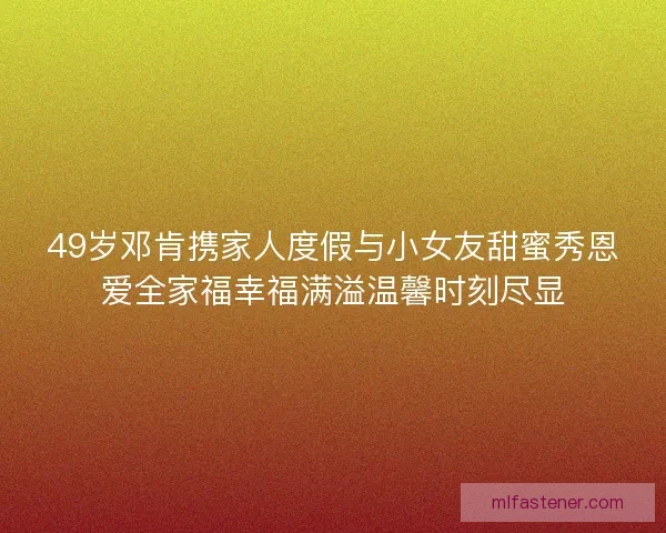 49岁邓肯携家人度假与小女友甜蜜秀恩爱全家福幸福满溢温馨时刻尽显