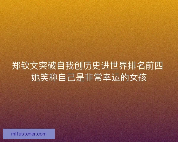 郑钦文突破自我创历史进世界排名前四 她笑称自己是非常幸运的女孩