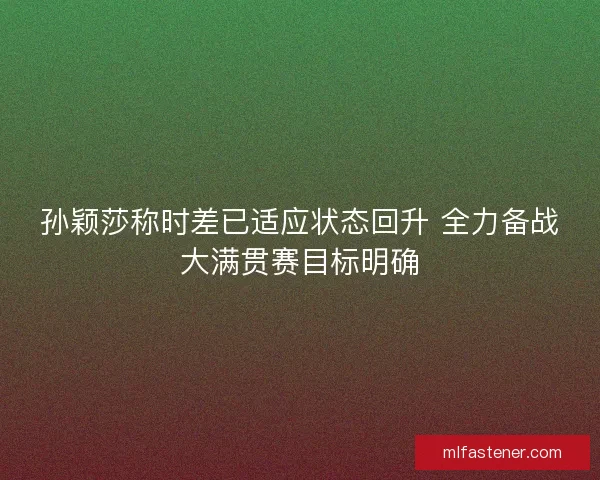 孙颖莎称时差已适应状态回升 全力备战大满贯赛目标明确 孙颖莎称时差已适应状态回升 全力备战大满贯赛目标明确