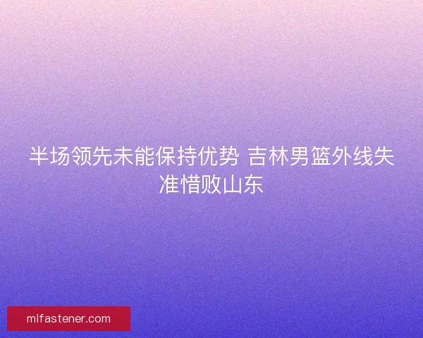 半场领先未能保持优势 吉林男篮外线失准惜败山东 半场领先未能保持优势 吉林男篮外线失准惜败山东