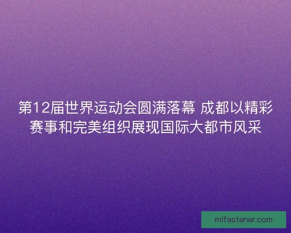 第12届世界运动会圆满落幕 成都以精彩赛事和完美组织展现国际大都市风采