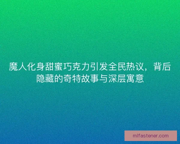 魔人化身甜蜜巧克力引发全民热议，背后隐藏的奇特故事与深层寓意