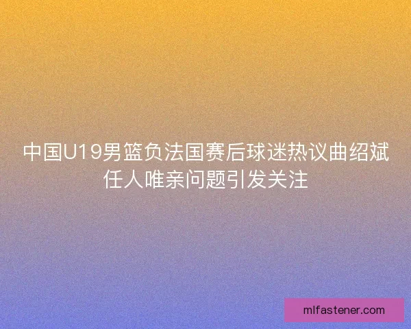 中国U19男篮负法国赛后球迷热议曲绍斌任人唯亲问题引发关注