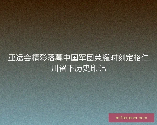 亚运会精彩落幕中国军团荣耀时刻定格仁川留下历史印记
