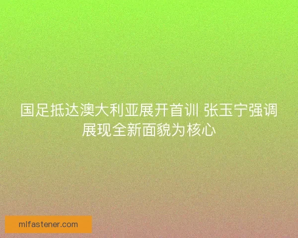国足抵达澳大利亚展开首训 张玉宁强调展现全新面貌为核心