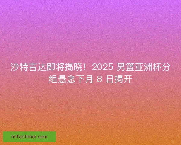 沙特吉达即将揭晓！2025 男篮亚洲杯分组悬念下月 8 日揭开