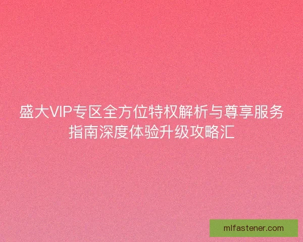盛大VIP专区全方位特权解析与尊享服务指南深度体验升级攻略汇
