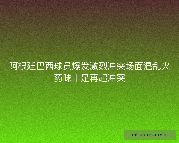 阿根廷巴西球员爆发激烈冲突场面混乱火药味十足再起冲突