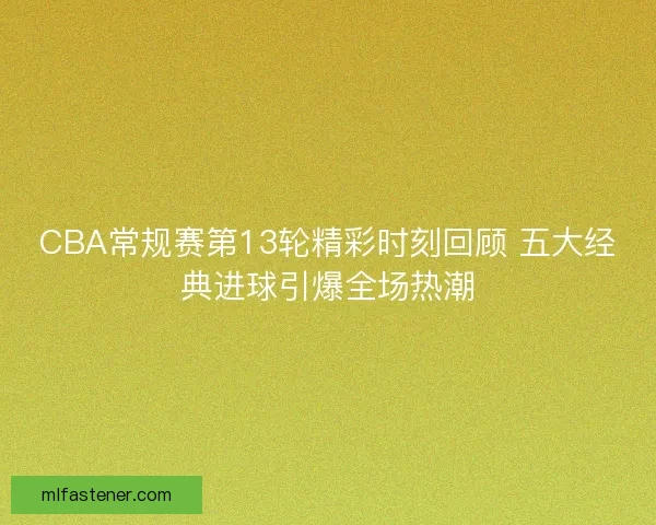 CBA常规赛第13轮精彩时刻回顾 五大经典进球引爆全场热潮