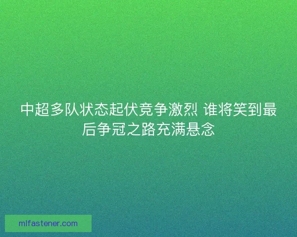 中超多队状态起伏竞争激烈 谁将笑到最后争冠之路充满悬念