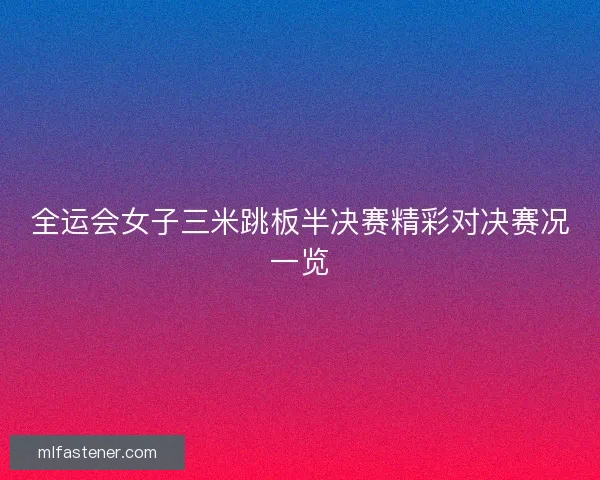 全运会女子三米跳板半决赛精彩对决赛况一览 全运会女子三米跳板半决赛精彩对决赛况一览