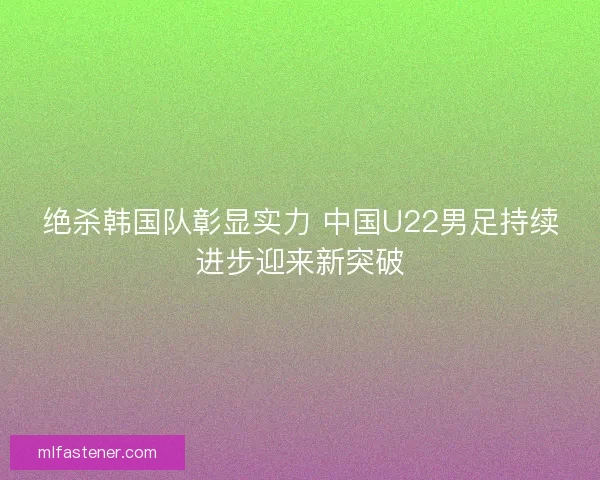 绝杀韩国队彰显实力 中国U22男足持续进步迎来新突破