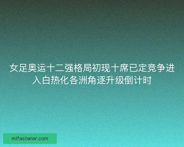 女足奥运十二强格局初现十席已定竞争进入白热化各洲角逐升级倒计时