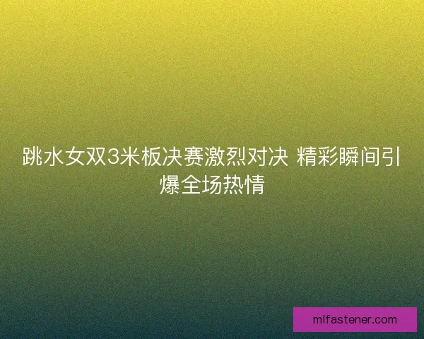 跳水女双3米板决赛激烈对决 精彩瞬间引爆全场热情 跳水女双3米板决赛激烈对决 精彩瞬间引爆全场热情