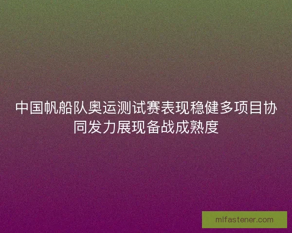 中国帆船队奥运测试赛表现稳健多项目协同发力展现备战成熟度 中国帆船队奥运测试赛表现稳健多项目协同发力展现备战成熟度