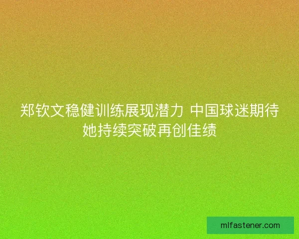 郑钦文稳健训练展现潜力 中国球迷期待她持续突破再创佳绩
