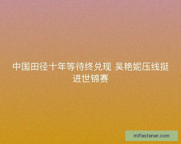 中国田径十年等待终兑现 吴艳妮压线挺进世锦赛 中国田径十年等待终兑现 吴艳妮压线挺进世锦赛