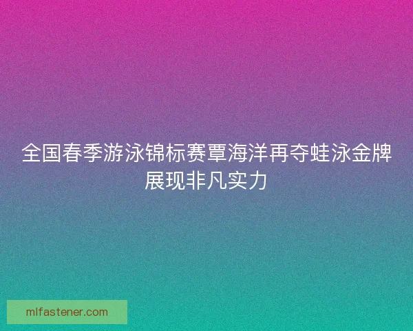 全国春季游泳锦标赛覃海洋再夺蛙泳金牌展现非凡实力