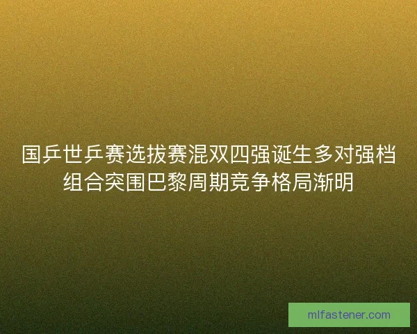 国乒世乒赛选拔赛混双四强诞生多对强档组合突围巴黎周期竞争格局渐明 国乒世乒赛选拔赛混双四强诞生多对强档组合突围巴黎周期竞争格局渐明