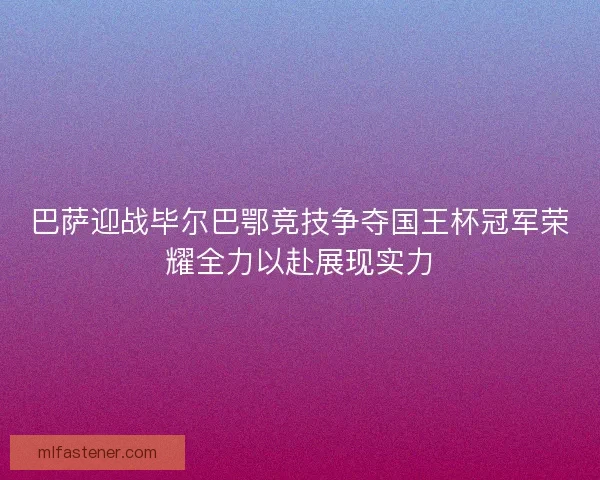 巴萨迎战毕尔巴鄂竞技争夺国王杯冠军荣耀全力以赴展现实力