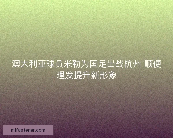 澳大利亚球员米勒为国足出战杭州 顺便理发提升新形象