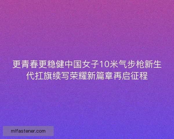 更青春更稳健中国女子10米气步枪新生代扛旗续写荣耀新篇章再启征程