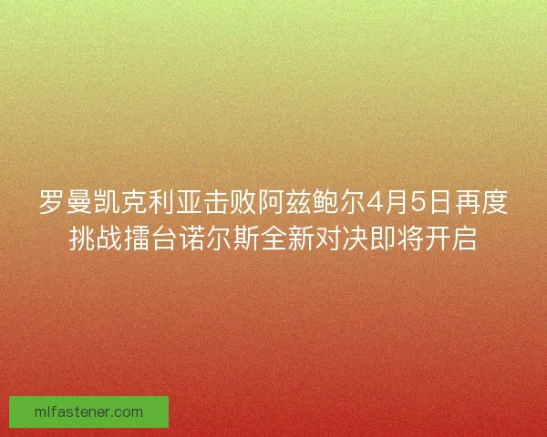 罗曼凯克利亚击败阿兹鲍尔4月5日再度挑战擂台诺尔斯全新对决即将开启