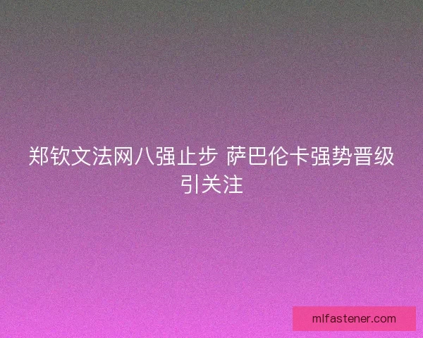 郑钦文法网八强止步 萨巴伦卡强势晋级引关注