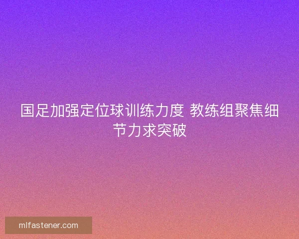 国足加强定位球训练力度 教练组聚焦细节力求突破 国足加强定位球训练力度 教练组聚焦细节力求突破