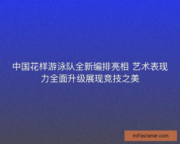 中国花样游泳队全新编排亮相 艺术表现力全面升级展现竞技之美 中国花样游泳队全新编排亮相 艺术表现力全面升级展现竞技之美