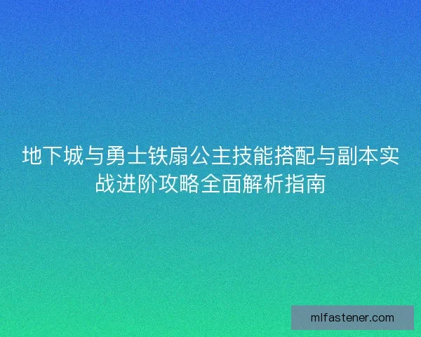 地下城与勇士铁扇公主技能搭配与副本实战进阶攻略全面解析指南 地下城与勇士铁扇公主技能搭配与副本实战进阶攻略全面解析指南